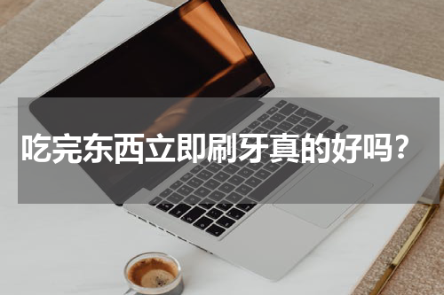 吃完东西立即刷牙真的好吗？